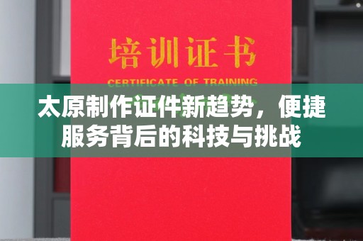 全国太原制作证件新趋势，便捷服务背后的科技与挑战